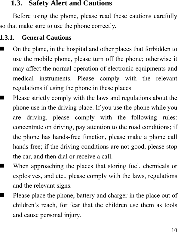  10 1.3. Safety Alert and Cautions Before using the phone, please read these cautions carefully so that make sure to use the phone correctly.   1.3.1. General Cautions  On the plane, in the hospital and other places that forbidden to use the mobile phone, please turn off the phone; otherwise it may affect the normal operation of electronic equipments and medical instruments. Please comply with the relevant regulations if using the phone in these places.  Please strictly comply with the laws and regulations about the phone use in the driving place. If you use the phone while you are driving, please comply with the following rules: concentrate on driving, pay attention to the road conditions; if the phone has hands-free function, please make a phone call hands free; if the driving conditions are not good, please stop the car, and then dial or receive a call.    When approaching the places that storing fuel, chemicals or explosives, and etc., please comply with the laws, regulations and the relevant signs.    Please place the phone, battery and charger in the place out of children’s reach, for fear that the children use them as tools and cause personal injury.   