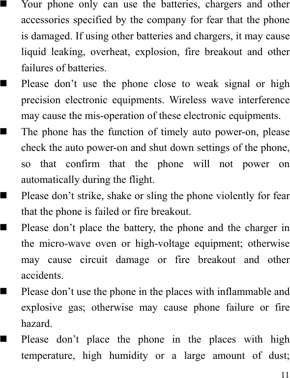  11  Your phone only can use the batteries, chargers and other accessories specified by the company for fear that the phone is damaged. If using other batteries and chargers, it may cause liquid leaking, overheat, explosion, fire breakout and other failures of batteries.    Please don’t use the phone close to weak signal or high precision electronic equipments. Wireless wave interference may cause the mis-operation of these electronic equipments.    The phone has the function of timely auto power-on, please check the auto power-on and shut down settings of the phone, so that confirm that the phone will not power on automatically during the flight.    Please don’t strike, shake or sling the phone violently for fear that the phone is failed or fire breakout.    Please don’t place the battery, the phone and the charger in the micro-wave oven or high-voltage equipment; otherwise may cause circuit damage or fire breakout and other accidents.   Please don’t use the phone in the places with inflammable and explosive gas; otherwise may cause phone failure or fire hazard.   Please don’t place the phone in the places with high temperature, high humidity or a large amount of dust; 