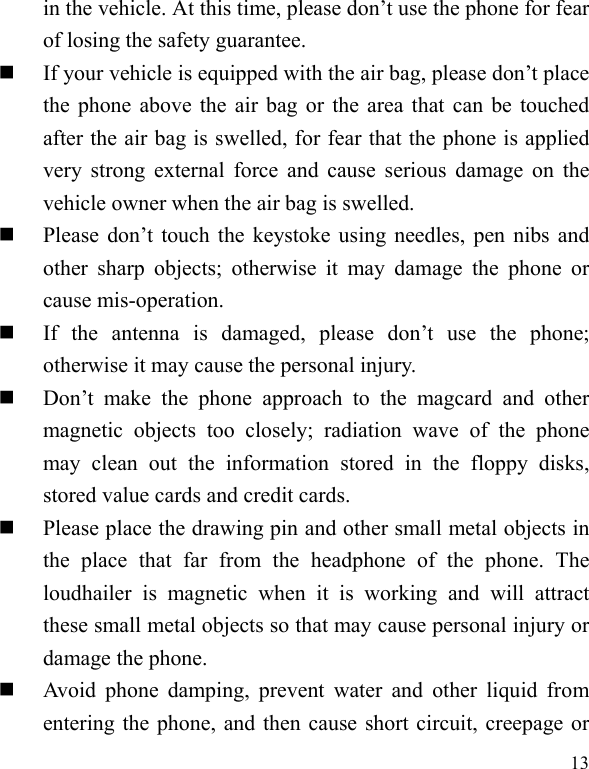  13 in the vehicle. At this time, please don’t use the phone for fear of losing the safety guarantee.    If your vehicle is equipped with the air bag, please don’t place the phone above the air bag or the area that can be touched after the air bag is swelled, for fear that the phone is applied very strong external force and cause serious damage on the vehicle owner when the air bag is swelled.        Please don’t touch the keystoke using needles, pen nibs and other sharp objects; otherwise it may damage the phone or cause mis-operation.     If the antenna is damaged, please don’t use the phone; otherwise it may cause the personal injury.    Don’t make the phone approach to the magcard and other magnetic objects too closely; radiation wave of the phone may clean out the information stored in the floppy disks, stored value cards and credit cards.    Please place the drawing pin and other small metal objects in the place that far from the headphone of the phone. The loudhailer is magnetic when it is working and will attract these small metal objects so that may cause personal injury or damage the phone.      Avoid phone damping, prevent water and other liquid from entering the phone, and then cause short circuit, creepage or 