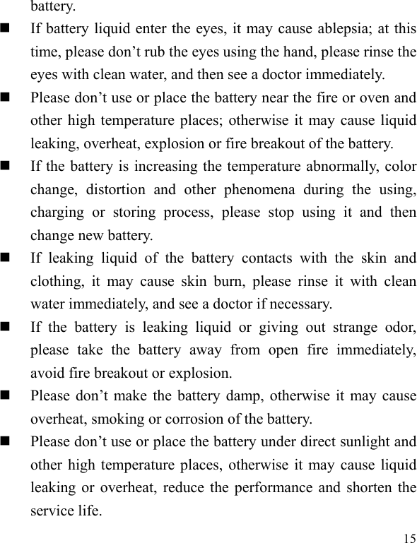  15 battery.  If battery liquid enter the eyes, it may cause ablepsia; at this time, please don’t rub the eyes using the hand, please rinse the eyes with clean water, and then see a doctor immediately.    Please don’t use or place the battery near the fire or oven and other high temperature places; otherwise it may cause liquid leaking, overheat, explosion or fire breakout of the battery.  If the battery is increasing the temperature abnormally, color change, distortion and other phenomena during the using, charging or storing process, please stop using it and then change new battery.    If leaking liquid of the battery contacts with the skin and clothing, it may cause skin burn, please rinse it with clean water immediately, and see a doctor if necessary.      If the battery is leaking liquid or giving out strange odor, please take the battery away from open fire immediately, avoid fire breakout or explosion.    Please don’t make the battery damp, otherwise it may cause overheat, smoking or corrosion of the battery.    Please don’t use or place the battery under direct sunlight and other high temperature places, otherwise it may cause liquid leaking or overheat, reduce the performance and shorten the service life.   