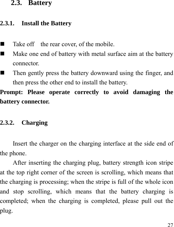  27 2.3. Battery 2.3.1. Install the Battery  Take off    the rear cover, of the mobile.    Make one end of battery with metal surface aim at the battery connector.   Then gently press the battery downward using the finger, and then press the other end to install the battery.   Prompt: Please operate correctly to avoid damaging the battery connector.   2.3.2. Charging Insert the charger on the charging interface at the side end of the phone.   After inserting the charging plug, battery strength icon stripe at the top right corner of the screen is scrolling, which means that the charging is processing; when the stripe is full of the whole icon and stop scrolling, which means that the battery charging is completed; when the charging is completed, please pull out the plug.    
