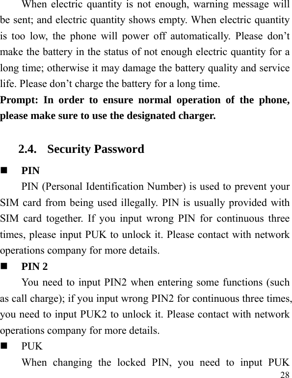  28 When electric quantity is not enough, warning message will be sent; and electric quantity shows empty. When electric quantity is too low, the phone will power off automatically. Please don’t make the battery in the status of not enough electric quantity for a long time; otherwise it may damage the battery quality and service life. Please don’t charge the battery for a long time.   Prompt: In order to ensure normal operation of the phone, please make sure to use the designated charger.  2.4. Security Password  PIN  PIN (Personal Identification Number) is used to prevent your SIM card from being used illegally. PIN is usually provided with SIM card together. If you input wrong PIN for continuous three times, please input PUK to unlock it. Please contact with network operations company for more details.    PIN 2 You need to input PIN2 when entering some functions (such as call charge); if you input wrong PIN2 for continuous three times, you need to input PUK2 to unlock it. Please contact with network operations company for more details.  PUK When changing the locked PIN, you need to input PUK 
