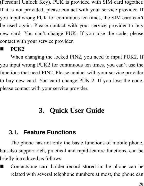  29 (Personal Unlock Key). PUK is provided with SIM card together. If it is not provided, please contact with your service provider. If you input wrong PUK for continuous ten times, the SIM card can’t be used again. Please contact with your service provider to buy new card. You can’t change PUK. If you lose the code, please contact with your service provider.    PUK2     When changing the locked PIN2, you need to input PUK2. If you input wrong PUK2 for continuous ten times, you can’t use the functions that need PIN2. Please contact with your service provider to buy new card. You can’t change PUK 2. If you lose the code, please contact with your service provider. 3. Quick User Guide   3.1. Feature Functions The phone has not only the basic functions of mobile phone, but also support rich, practical and rapid feature functions, can be briefly introduced as follows:  Contacts:me card holder record stored in the phone can be related with several telephone numbers at most, the phone can 