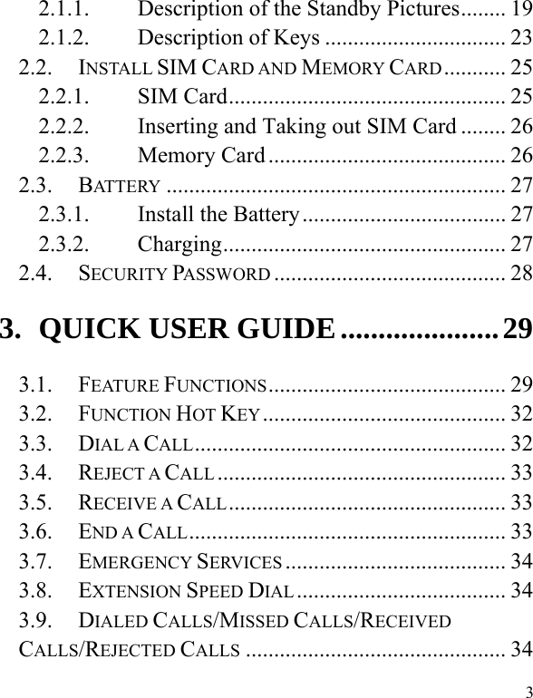  3 2.1.1.Description of the Standby Pictures ........ 192.1.2.Description of Keys ................................ 232.2.INSTALL SIM CARD AND MEMORY CARD ...........  252.2.1.SIM Card ................................................. 252.2.2.Inserting and Taking out SIM Card ........ 262.2.3.Memory Card .......................................... 262.3.BATTERY ............................................................ 272.3.1.Install the Battery .................................... 272.3.2.Charging ..................................................  272.4.SECURITY PASSWORD ......................................... 283.QUICK USER GUIDE ..................... 293.1.FEATURE FUNCTIONS ..........................................  293.2.FUNCTION HOT KEY ........................................... 323.3.DIAL A CALL .......................................................  323.4.REJECT A CALL ................................................... 333.5.RECEIVE A CALL .................................................  333.6.END A CALL ........................................................  333.7.EMERGENCY SERVICES ....................................... 343.8.EXTENSION SPEED DIAL .....................................  343.9.DIALED CALLS/MISSED CALLS/RECEIVED CALLS/REJECTED CALLS .............................................. 34