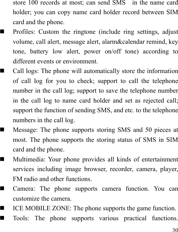  30 store 100 records at most; can send SMS    in the name card holder; you can copy name card holder record between SIM card and the phone.  Profiles: Custom the ringtone (include ring settings, adjust volume, call alert, message alert, alarm&amp;calendar remind, key tone, battery low alert, power on/off tone) according to different events or environment.    Call logs: The phone will automatically store the information of call log for you to check; support to call the telephone number in the call log; support to save the telephone number in the call log to name card holder and set as rejected call; support the function of sending SMS, and etc. to the telephone numbers in the call log.    Message: The phone supports storing SMS and 50 pieces at most. The phone supports the storing status of SMS in SIM card and the phone.  Multimedia: Your phone provides all kinds of entertainment services including image browser, recorder, camera, player, FM radio and other functions.    Camera: The phone supports camera function. You can customize the camera.  ICE MOBILE ZONE: The phone supports the game function.  Tools: The phone supports various practical functions. 