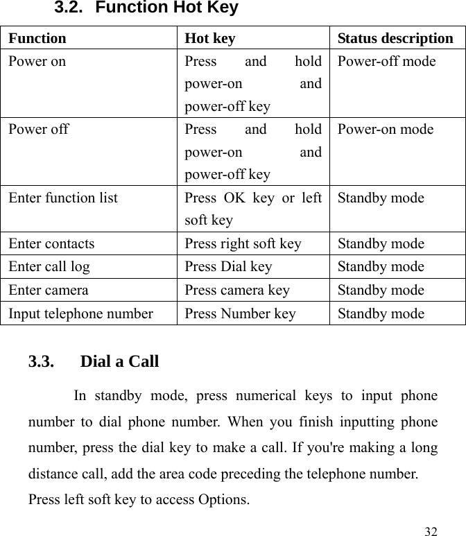  32 3.2.  Function Hot Key Function  Hot key  Status description Power on  Press and hold power-on and power-off key Power-off mode Power off  Press and hold power-on and power-off key Power-on mode Enter function list  Press OK key or left soft key Standby mode Enter contacts  Press right soft key  Standby mode Enter call log  Press Dial key    Standby mode Enter camera  Press camera key  Standby mode Input telephone number  Press Number key  Standby mode 3.3. Dial a Call In standby mode, press numerical keys to input phone number to dial phone number. When you finish inputting phone number, press the dial key to make a call. If you&apos;re making a long distance call, add the area code preceding the telephone number. Press left soft key to access Options. 