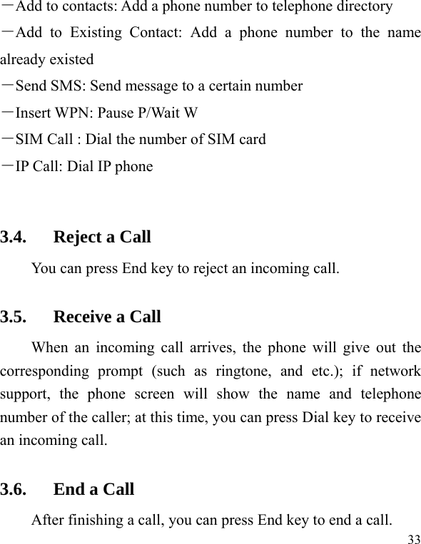  33 －Add to contacts: Add a phone number to telephone directory －Add to Existing Contact: Add a phone number to the name already existed －Send SMS: Send message to a certain number －Insert WPN: Pause P/Wait W －SIM Call : Dial the number of SIM card   －IP Call: Dial IP phone  3.4. Reject a Call You can press End key to reject an incoming call.   3.5. Receive a Call When an incoming call arrives, the phone will give out the corresponding prompt (such as ringtone, and etc.); if network support, the phone screen will show the name and telephone number of the caller; at this time, you can press Dial key to receive an incoming call.   3.6. End a Call After finishing a call, you can press End key to end a call.     