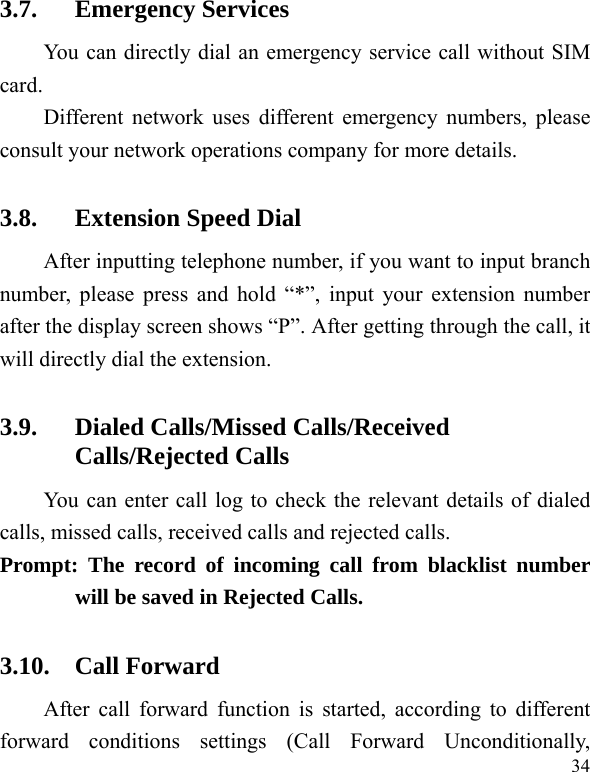  34 3.7. Emergency Services You can directly dial an emergency service call without SIM card.  Different network uses different emergency numbers, please consult your network operations company for more details.     3.8. Extension Speed Dial   After inputting telephone number, if you want to input branch number, please press and hold “*”, input your extension number after the display screen shows “P”. After getting through the call, it will directly dial the extension.   3.9. Dialed Calls/Missed Calls/Received Calls/Rejected Calls You can enter call log to check the relevant details of dialed calls, missed calls, received calls and rejected calls.   Prompt: The record of incoming call from blacklist number will be saved in Rejected Calls.   3.10. Call Forward After call forward function is started, according to different forward conditions settings (Call Forward Unconditionally, 