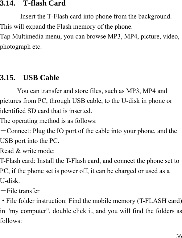  36 3.14. T-flash Card Insert the T-Flash card into phone from the background. This will expand the Flash memory of the phone. Tap Multimedia menu, you can browse MP3, MP4, picture, video, photograph etc.  3.15. USB Cable You can transfer and store files, such as MP3, MP4 and pictures from PC, through USB cable, to the U-disk in phone or identified SD card that is inserted. The operating method is as follows: －Connect: Plug the IO port of the cable into your phone, and the USB port into the PC. Read &amp; write mode: T-Flash card: Install the T-Flash card, and connect the phone set to PC, if the phone set is power off, it can be charged or used as a U-disk. －File transfer ·File folder instruction: Find the mobile memory (T-FLASH card) in &quot;my computer&quot;, double click it, and you will find the folders as follows: 