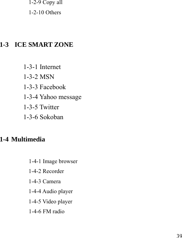  39           1-2-9 Copy all           1-2-10 Others   1-3   ICE SMART ZONE        1-3-1 Internet        1-3-2 MSN        1-3-3 Facebook        1-3-4 Yahoo message        1-3-5 Twitter        1-3-6 Sokoban 1-4 Multimedia      1-4-1 Image browser     1-4-2 Recorder     1-4-3 Camera     1-4-4 Audio player     1-4-5 Video player      1-4-6 FM radio  