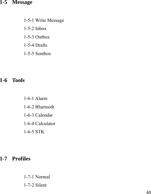  40 1-5  Message           1-5-1 Write Message           1-5-2 Inbox           1-5-3 Outbox           1-5-4 Drafts           1-5-5 Sentbox  1-6  Tools           1-6-1 Alarm            1-6-2 Bluetooth            1-6-3 Calendar            1-6-4 Calculator           1-6-5 STK  1-7  Profiles     1-7-1 Normal     1-7-2 Silent 