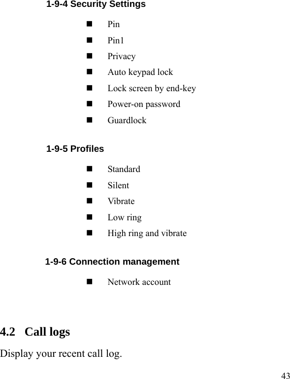  43           1-9-4 Security Settings  Pin  Pin1  Privacy   Auto keypad lock  Lock screen by end-key  Power-on password  Guardlock           1-9-5 Profiles  Standard  Silent  Vibrate  Low ring  High ring and vibrate 1-9-6 Connection management  Network account  4.2  Call logs Display your recent call log. 