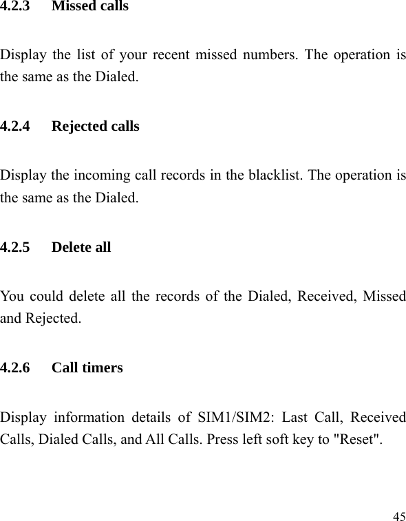  45 4.2.3 Missed calls Display the list of your recent missed numbers. The operation is the same as the Dialed. 4.2.4 Rejected calls Display the incoming call records in the blacklist. The operation is the same as the Dialed. 4.2.5 Delete all You could delete all the records of the Dialed, Received, Missed and Rejected. 4.2.6 Call timers Display information details of SIM1/SIM2: Last Call, Received Calls, Dialed Calls, and All Calls. Press left soft key to &quot;Reset&quot;.  