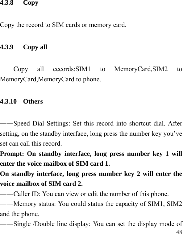  48 4.3.8 Copy Copy the record to SIM cards or memory card. 4.3.9 Copy all     Copy  all  cecords:SIM1  to  MemoryCard,SIM2  to MemoryCard,MemoryCard to phone. 4.3.10 Others ――Speed Dial Settings: Set this record into shortcut dial. After setting, on the standby interface, long press the number key you’ve set can call this record. Prompt: On standby interface, long press number key 1 will enter the voice mailbox of SIM card 1. On standby interface, long press number key 2 will enter the voice mailbox of SIM card 2. ――Caller ID: You can view or edit the number of this phone. ――Memory status: You could status the capacity of SIM1, SIM2 and the phone. ――Single /Double line display: You can set the display mode of 
