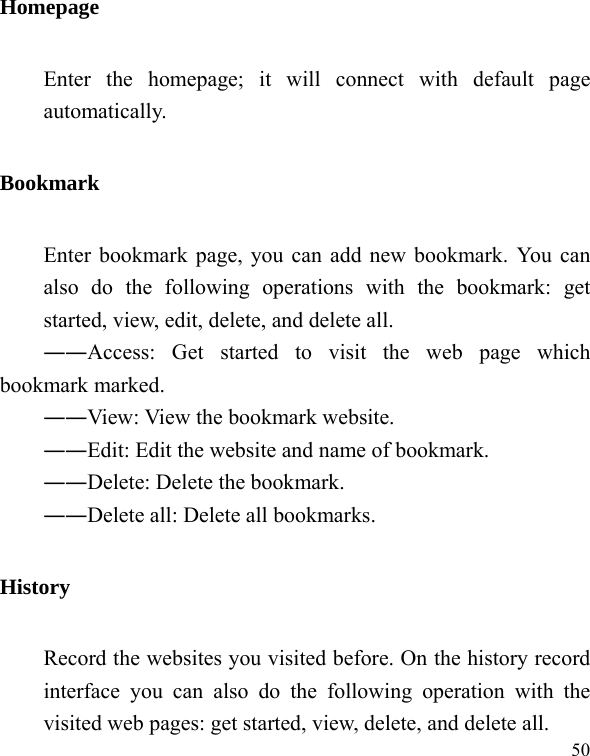  50 Homepage Enter the homepage; it will connect with default page automatically. Bookmark Enter bookmark page, you can add new bookmark. You can also do the following operations with the bookmark: get started, view, edit, delete, and delete all. ――Access: Get started to visit the web page which   bookmark marked. ――View: View the bookmark website. ――Edit: Edit the website and name of bookmark. ――Delete: Delete the bookmark. ――Delete all: Delete all bookmarks. History Record the websites you visited before. On the history record interface you can also do the following operation with the visited web pages: get started, view, delete, and delete all. 