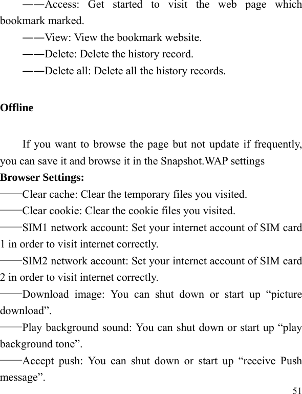  51 ――Access: Get started to visit the web page which bookmark marked. ――View: View the bookmark website. ――Delete: Delete the history record. ――Delete all: Delete all the history records. Offline       If you want to browse the page but not update if frequently, you can save it and browse it in the Snapshot.WAP settings Browser Settings:   ——Clear cache: Clear the temporary files you visited. ——Clear cookie: Clear the cookie files you visited. ——SIM1 network account: Set your internet account of SIM card 1 in order to visit internet correctly. ——SIM2 network account: Set your internet account of SIM card 2 in order to visit internet correctly. ——Download image: You can shut down or start up “picture download”. ——Play background sound: You can shut down or start up “play background tone”. ——Accept push: You can shut down or start up “receive Push message”. 