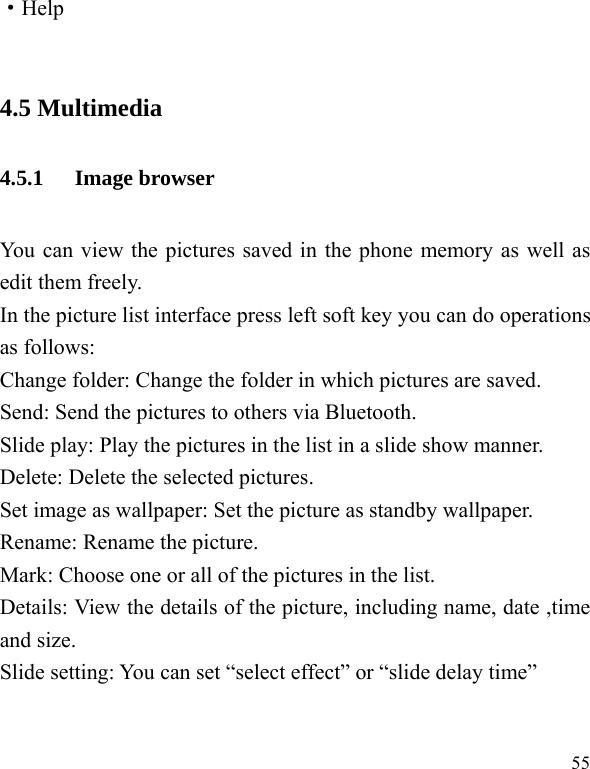  55 ·Help  4.5 Multimedia 4.5.1 Image browser You can view the pictures saved in the phone memory as well as edit them freely. In the picture list interface press left soft key you can do operations as follows: Change folder: Change the folder in which pictures are saved.   Send: Send the pictures to others via Bluetooth.   Slide play: Play the pictures in the list in a slide show manner. Delete: Delete the selected pictures. Set image as wallpaper: Set the picture as standby wallpaper. Rename: Rename the picture. Mark: Choose one or all of the pictures in the list.   Details: View the details of the picture, including name, date ,time and size. Slide setting: You can set “select effect” or “slide delay time”  