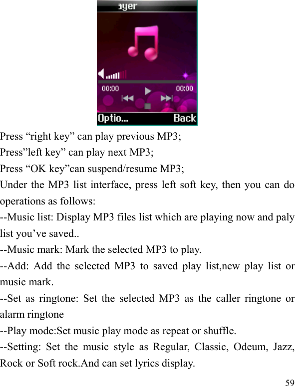  59  Press “right key” can play previous MP3; Press”left key” can play next MP3; Press “OK key”can suspend/resume MP3;   Under the MP3 list interface, press left soft key, then you can do operations as follows: --Music list: Display MP3 files list which are playing now and paly list you’ve saved.. --Music mark: Mark the selected MP3 to play. --Add: Add the selected MP3 to saved play list,new play list or music mark. --Set as ringtone: Set the selected MP3 as the caller ringtone or alarm ringtone   --Play mode:Set music play mode as repeat or shuffle. --Setting: Set the music style as Regular, Classic, Odeum, Jazz, Rock or Soft rock.And can set lyrics display. 