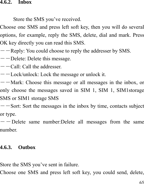  65 4.6.2. Inbox           Store the SMS you’ve received.   Choose one SMS and press left soft key, then you will do several options, for example, reply the SMS, delete, dial and mark. Press OK key directly you can read this SMS.   ――Reply: You could choose to reply the addresser by SMS. ――Delete: Delete this message. ――Call: Call the addresser. －－Lock/unlock: Lock the message or unlock it. ――Mark: Choose this message or all messages in the inbox, or only choose the messages saved in SIM 1, SIM 1, SIM1storage SMS or SIM1 storage SMS ――Sort: Sort the messages in the inbox by time, contacts subject or type.   ――Delete same number:Delete all messages from the same number. 4.6.3. Outbox Store the SMS you’ve sent in failure.   Choose one SMS and press left soft key, you could send, delete, 