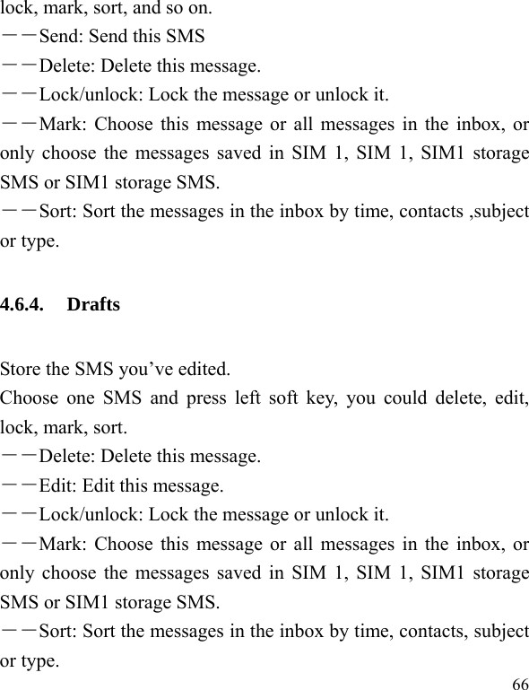  66 lock, mark, sort, and so on. －－Send: Send this SMS   －－Delete: Delete this message. －－Lock/unlock: Lock the message or unlock it. ――Mark: Choose this message or all messages in the inbox, or only choose the messages saved in SIM 1, SIM 1, SIM1 storage SMS or SIM1 storage SMS. ――Sort: Sort the messages in the inbox by time, contacts ,subject or type. 4.6.4. Drafts Store the SMS you’ve edited.   Choose one SMS and press left soft key, you could delete, edit, lock, mark, sort. －－Delete: Delete this message. －－Edit: Edit this message. －－Lock/unlock: Lock the message or unlock it. ――Mark: Choose this message or all messages in the inbox, or only choose the messages saved in SIM 1, SIM 1, SIM1 storage SMS or SIM1 storage SMS. ――Sort: Sort the messages in the inbox by time, contacts, subject or type.   