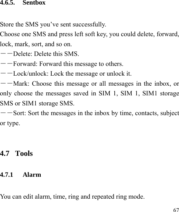  67  4.6.5. Sentbox Store the SMS you’ve sent successfully.   Choose one SMS and press left soft key, you could delete, forward, lock, mark, sort, and so on. －－Delete: Delete this SMS. －－Forward: Forward this message to others. －－Lock/unlock: Lock the message or unlock it. ――Mark: Choose this message or all messages in the inbox, or only choose the messages saved in SIM 1, SIM 1, SIM1 storage SMS or SIM1 storage SMS. ――Sort: Sort the messages in the inbox by time, contacts, subject or type.  4.7  Tools 4.7.1 Alarm You can edit alarm, time, ring and repeated ring mode. 