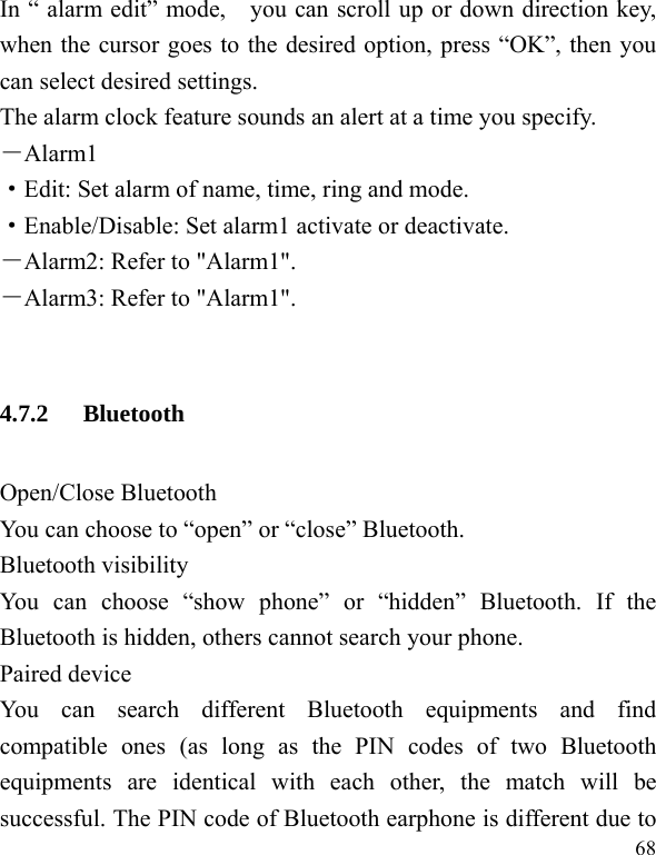  68 In “ alarm edit” mode,    you can scroll up or down direction key, when the cursor goes to the desired option, press “OK”, then you can select desired settings. The alarm clock feature sounds an alert at a time you specify.   －Alarm1 ·Edit: Set alarm of name, time, ring and mode. ·Enable/Disable: Set alarm1 activate or deactivate. －Alarm2: Refer to &quot;Alarm1&quot;.   －Alarm3: Refer to &quot;Alarm1&quot;.  4.7.2 Bluetooth Open/Close Bluetooth You can choose to “open” or “close” Bluetooth. Bluetooth visibility You can choose “show phone” or “hidden” Bluetooth. If the Bluetooth is hidden, others cannot search your phone. Paired device You can search different Bluetooth equipments and find compatible ones (as long as the PIN codes of two Bluetooth equipments are identical with each other, the match will be successful. The PIN code of Bluetooth earphone is different due to 