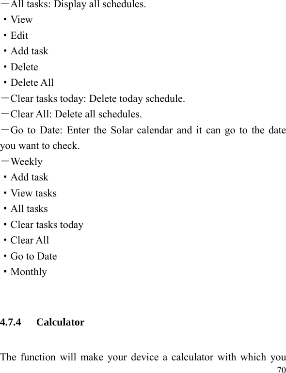  70 －All tasks: Display all schedules. ·View ·Edit ·Add task ·Delete ·Delete All －Clear tasks today: Delete today schedule. －Clear All: Delete all schedules. －Go to Date: Enter the Solar calendar and it can go to the date you want to check. －Weekly ·Add task ·View tasks ·All tasks ·Clear tasks today ·Clear All ·Go to Date ·Monthly  4.7.4 Calculator The function will make your device a calculator with which you 