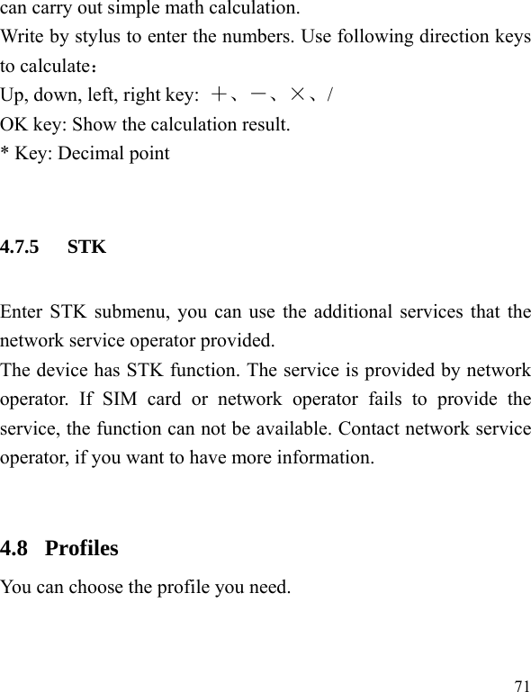  71 can carry out simple math calculation. Write by stylus to enter the numbers. Use following direction keys to calculate： Up, down, left, right key:  ＋、－、×、/ OK key: Show the calculation result. * Key: Decimal point  4.7.5 STK Enter STK submenu, you can use the additional services that the network service operator provided. The device has STK function. The service is provided by network operator. If SIM card or network operator fails to provide the service, the function can not be available. Contact network service operator, if you want to have more information.  4.8  Profiles You can choose the profile you need.   