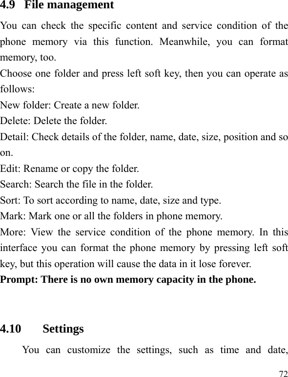  72 4.9  File management You can check the specific content and service condition of the phone memory via this function. Meanwhile, you can format memory, too.   Choose one folder and press left soft key, then you can operate as follows: New folder: Create a new folder. Delete: Delete the folder. Detail: Check details of the folder, name, date, size, position and so on. Edit: Rename or copy the folder. Search: Search the file in the folder. Sort: To sort according to name, date, size and type. Mark: Mark one or all the folders in phone memory. More: View the service condition of the phone memory. In this interface you can format the phone memory by pressing left soft key, but this operation will cause the data in it lose forever. Prompt: There is no own memory capacity in the phone.  4.10 Settings You can customize the settings, such as time and date, 