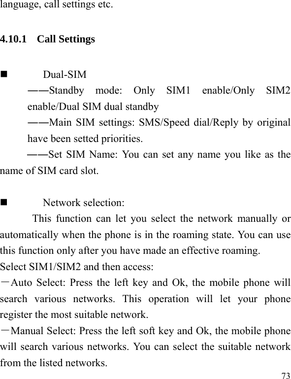  73 language, call settings etc. 4.10.1 Call Settings  Dual-SIM ――Standby mode: Only SIM1 enable/Only SIM2 enable/Dual SIM dual standby ――Main SIM settings: SMS/Speed dial/Reply by original have been setted priorities. ――Set SIM Name: You can set any name you like as the name of SIM card slot.   Network selection:   This function can let you select the network manually or automatically when the phone is in the roaming state. You can use this function only after you have made an effective roaming. Select SIM1/SIM2 and then access: －Auto Select: Press the left key and Ok, the mobile phone will search various networks. This operation will let your phone register the most suitable network. －Manual Select: Press the left soft key and Ok, the mobile phone will search various networks. You can select the suitable network from the listed networks.   