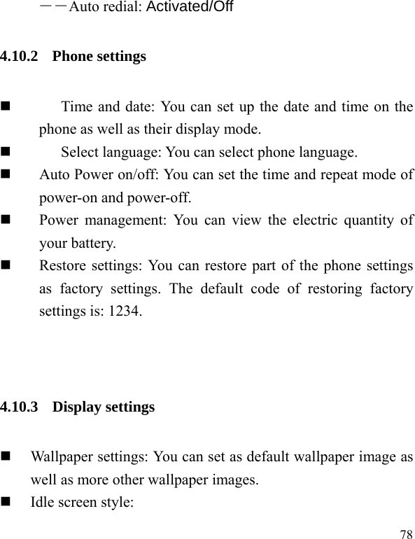  78 ――Auto redial: Activated/Off 4.10.2 Phone settings  Time and date: You can set up the date and time on the phone as well as their display mode.  Select language: You can select phone language.  Auto Power on/off: You can set the time and repeat mode of power-on and power-off.  Power management: You can view the electric quantity of your battery.    Restore settings: You can restore part of the phone settings as factory settings. The default code of restoring factory settings is: 1234. 4.10.3 Display settings  Wallpaper settings: You can set as default wallpaper image as well as more other wallpaper images.  Idle screen style: 