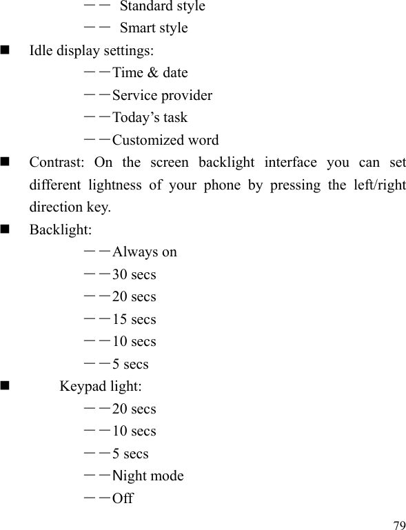  79 ―― Standard style ―― Smart style  Idle display settings:   ――Time &amp; date ――Service provider ――Today’s task ――Customized word  Contrast: On the screen backlight interface you can set different lightness of your phone by pressing the left/right direction key.  Backlight:  ――Always on ――30 secs ――20 secs ――15 secs ――10 secs ――5 secs        Keypad light:  ――20 secs ――10 secs ――5 secs ――Night mode ――Off 