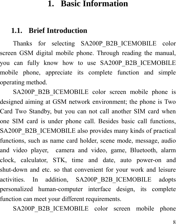  8 1. Basic Information 1.1. Brief Introduction Thanks for selecting SA200P_B2B_ICEMOBILE color screen GSM digital mobile phone. Through reading the manual, you can fully know how to use SA200P_B2B_ICEMOBILE mobile phone, appreciate its complete function and simple operating method.   SA200P_B2B_ICEMOBILE color screen mobile phone is designed aiming at GSM network environment; the phone is Two Card Two Standby, but you can not call another SIM card when one SIM card is under phone call. Besides basic call functions, SA200P_B2B_ICEMOBILE also provides many kinds of practical functions, such as name card holder, scene mode, message, audio and video player,  camera and video, game, Bluetooth, alarm clock, calculator, STK, time and date, auto power-on and shut-down and etc. so that convenient for your work and leisure activities. In addition, SA200P_B2B_ICEMOBILE adopts personalized human-computer interface design, its complete function can meet your different requirements.           SA200P_B2B_ICEMOBILE color screen mobile phone 