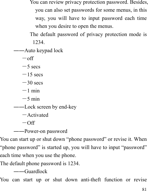  81            You can review privacy protection password. Besides, you can also set passwords for some menus, in this way, you will have to input password each time when you desire to open the menus.            The default password of privacy protection mode is 1234. ――Auto keypad lock －off －5 secs －15 secs －30 secs －1 min －5 min ――Lock screen by end-key －Activated －Off ――Power-on password You can start up or shut down “phone password” or revise it. When “phone password” is started up, you will have to input “password” each time when you use the phone.   The default phone password is 1234. ――Guardlock You can start up or shut down anti-theft function or revise 