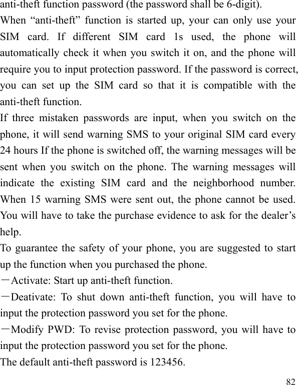  82 anti-theft function password (the password shall be 6-digit). When “anti-theft” function is started up, your can only use your SIM card. If different SIM card 1s used, the phone will automatically check it when you switch it on, and the phone will require you to input protection password. If the password is correct, you can set up the SIM card so that it is compatible with the anti-theft function. If three mistaken passwords are input, when you switch on the phone, it will send warning SMS to your original SIM card every 24 hours If the phone is switched off, the warning messages will be sent when you switch on the phone. The warning messages will indicate the existing SIM card and the neighborhood number. When 15 warning SMS were sent out, the phone cannot be used. You will have to take the purchase evidence to ask for the dealer’s help. To guarantee the safety of your phone, you are suggested to start up the function when you purchased the phone. －Activate: Start up anti-theft function. －Deativate: To shut down anti-theft function, you will have to input the protection password you set for the phone. －Modify PWD: To revise protection password, you will have to input the protection password you set for the phone.   The default anti-theft password is 123456. 