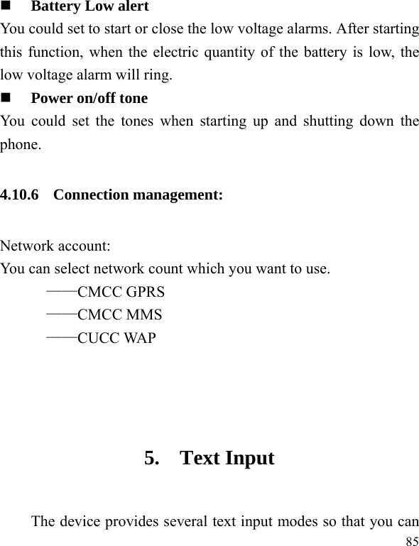  85  Battery Low alert You could set to start or close the low voltage alarms. After starting this function, when the electric quantity of the battery is low, the low voltage alarm will ring.  Power on/off tone You could set the tones when starting up and shutting down the phone. 4.10.6 Connection management: Network account: You can select network count which you want to use. ——CMCC GPRS ——CMCC MMS ——CUCC WAP   5. Text Input The device provides several text input modes so that you can 