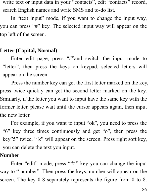  86 write text or input data in your “contacts”, edit “contacts” record, search English names and write SMS and to-do list. In “text input” mode, if you want to change the input way, you can press “#” key. The selected input way will appear on the top left of the screen.  Letter (Capital, Normal) Enter edit page, press “#”and switch the input mode to “letter”, then press the keys on keypad, selected letters will appear on the screen. Press the number key can get the first letter marked on the key, press twice quickly can get the second letter marked on the key. Similarly, if the letter you want to input have the same key with the former letter, please wait until the cursor appears again, then input the new letter. For example, if you want to input “ok”, you need to press the “6” key three times continuously and get “o”, then press the key”5” twice, “ k” will appear on the screen. Press right soft key, you can delete the text you input. Number Enter “edit” mode, press “＃” key you can change the input way to “ number”. Then press the keys, number will appear on the screen. The key 0-8 separately represents the figure from 0 to 8. 