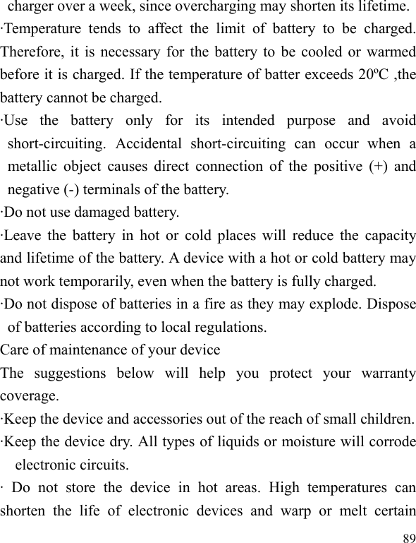  89 charger over a week, since overcharging may shorten its lifetime. ·Temperature tends to affect the limit of battery to be charged. Therefore, it is necessary for the battery to be cooled or warmed before it is charged. If the temperature of batter exceeds 20ºC ,the battery cannot be charged. ·Use the battery only for its intended purpose and avoid short-circuiting. Accidental short-circuiting can occur when a metallic object causes direct connection of the positive (+) and negative (-) terminals of the battery.   ·Do not use damaged battery. ·Leave the battery in hot or cold places will reduce the capacity and lifetime of the battery. A device with a hot or cold battery may not work temporarily, even when the battery is fully charged. ·Do not dispose of batteries in a fire as they may explode. Dispose of batteries according to local regulations. Care of maintenance of your device The suggestions below will help you protect your warranty coverage.  ·Keep the device and accessories out of the reach of small children. ·Keep the device dry. All types of liquids or moisture will corrode electronic circuits. · Do not store the device in hot areas. High temperatures can shorten the life of electronic devices and warp or melt certain 