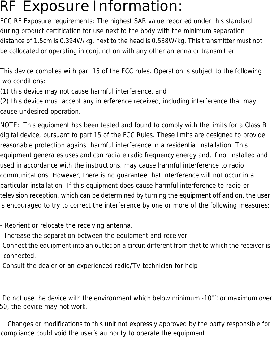  RF Exposure Information: FCC RF Exposure requirements: The highest SAR value reported under this standard during product certification for use next to the body with the minimum separation distance of 1.5cm is 0.394W/kg, next to the head is 0.538W/kg. This transmitter must not be collocated or operating in conjunction with any other antenna or transmitter.   This device complies with part 15 of the FCC rules. Operation is subject to the following two conditions: (1) this device may not cause harmful interference, and (2) this device must accept any interference received, including interference that may cause undesired operation.  NOTE:  This equipment has been tested and found to comply with the limits for a Class B digital device, pursuant to part 15 of the FCC Rules. These limits are designed to provide reasonable protection against harmful interference in a residential installation. This equipment generates uses and can radiate radio frequency energy and, if not installed and used in accordance with the instructions, may cause harmful interference to radio communications. However, there is no guarantee that interference will not occur in a particular installation. If this equipment does cause harmful interference to radio or television reception, which can be determined by turning the equipment off and on, the user is encouraged to try to correct the interference by one or more of the following measures:   - Reorient or relocate the receiving antenna. - Increase the separation between the equipment and receiver. -Connect the equipment into an outlet on a circuit different from that to which the receiver is connected. -Consult the dealer or an experienced radio/TV technician for help      Do not use the device with the environment which below minimum -10℃ or maximum over 50, the device may not work.        Changes or modifications to this unit not expressly approved by the party responsible for compliance could void the user’s authority to operate the equipment.       