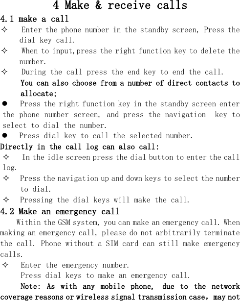  4 Make &amp; receive calls 4.1 make a call  Enter the phone number in the standby screen, Press the dial key call.  When to input,press the right function key to delete the number.  During the call press the end key to end the call. You can also choose from a number of direct contacts to allocate;  Press the right function key in the standby screen enter the phone number screen, and press the navigation  key to select to dial the number.  Press dial key to call the selected number. Directly in the call log can also call:  In the idle screen press the dial button to enter the call log.  Press the navigation up and down keys to select the number to dial.  Pressing the dial keys will make the call. 4.2 Make an emergency call Within the GSM system, you can make an emergency call. When making an emergency call, please do not arbitrarily terminate the call. Phone without a SIM card can still make emergency calls.  Enter the emergency number. Press dial keys to make an emergency call. Note:  As  with  any  mobile  phone, due  to  the  network coverage reasons or wireless signal transmission case，may not 