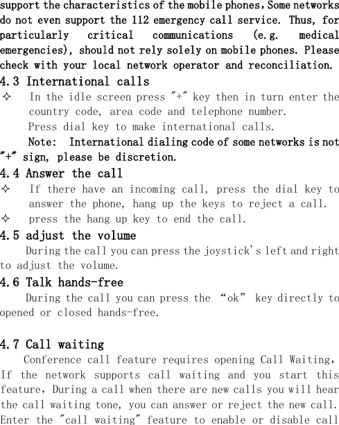  support the characteristics of the mobile phones，Some networks do not even support the 112 emergency call service. Thus, for particularly  critical  communications  (e.g.  medical emergencies), should not rely solely on mobile phones. Please check with your local network operator and reconciliation. 4.3 International calls  In the idle screen press &quot;+&quot; key then in turn enter the country code, area code and telephone number. Press dial key to make international calls. Note:  International dialing code of some networks is not &quot;+&quot; sign, please be discretion. 4.4 Answer the call  If there have an incoming call, press the dial key to answer the phone, hang up the keys to reject a call.  press the hang up key to end the call. 4.5 adjust the volume During the call you can press the joystick&apos;s left and right to adjust the volume. 4.6 Talk hands-free During the call you can press the “ok” key directly to opened or closed hands-free.  4.7 Call waiting Conference call feature requires opening Call Waiting，If  the  network  supports  call  waiting  and  you  start  this feature，During a call when there are new calls you will hear the call waiting tone, you can answer or reject the new call. Enter the &quot;call waiting&quot; feature to enable or disable call 