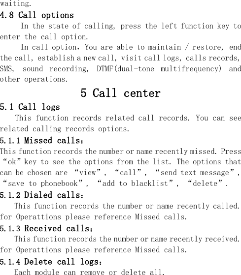  waiting. 4.8 Call options      In the state of calling, press the left function key to enter the call option. In call option，You are able to maintain / restore, end the call, establish a new call, visit call logs, calls records, SMS,  sound  recording,  DTMF(dual-tone  multifrequency)  and other operations. 5 Call center 5.1 Call logs This function records related call records. You can see related calling records options. 5.1.1 Missed calls： This function records the number or name recently missed. Press “ok”key to see the options from the list. The options that can be chosen are “view”, “call”, “send text message”,  “save to phonebook”, “add to blacklist”, “delete”. 5.1.2 Dialed calls： This function records the number or name recently called. for Operattions please reference Missed calls. 5.1.3 Received calls： This function records the number or name recently received. for Operattions please reference Missed calls. 5.1.4 Delete call logs： Each module can remove or delete all. 