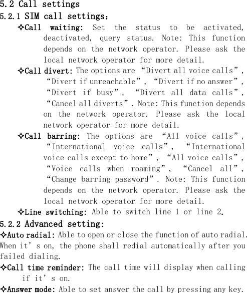  5.2 Call settings 5.2.1 SIM call settings： Call  waiting:  Set  the  status  to  be  activated, deactivated,  query  status.  Note:  This  function depends on  the network  operator. Please  ask the local network operator for more detail. Call divert: The options are “Divert all voice calls”, “Divert if unreachable”, “Divert if no answer”, “Divert  if  busy”,  “Divert  all  data  calls”, “Cancel all diverts”. Note: This function depends on  the  network  operator.  Please  ask  the  local network operator for more detail. Call  barring:  The  options  are  “All  voice  calls”, “International  voice  calls”,  “International voice calls except to home”, “All voice calls”, “Voice  calls  when  roaming”,  “Cancel  all”, “Change barring password”. Note: This function depends on  the network  operator. Please  ask the local network operator for more detail. Line switching: Able to switch line 1 or line 2. 5.2.2 Advanced setting: Auto radial: Able to open or close the function of auto radial. When it’s on, the phone shall redial automatically after you failed dialing. Call time reminder: The call time will display when calling if it’s on. Answer mode: Able to set answer the call by pressing any key.  