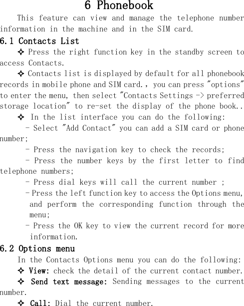  6 Phonebook  This feature  can view  and manage  the telephone  number information in the machine and in the SIM card. 6.1 Contacts List  Press the right function key in the standby screen to access Contacts.  Contacts list is displayed by default for all phonebook records in mobile phone and SIM card.，you can press &quot;options&quot; to enter the menu, then select &quot;Contacts Settings -&gt; preferred storage location&quot; to re-set the display of the phone book..  In the list interface you can do the following:   - Select &quot;Add Contact&quot; you can add a SIM card or phone number;   - Press the navigation key to check the records;   - Press the number keys by the first letter to find telephone numbers;   - Press dial keys will call the current number ;   - Press the left function key to access the Options menu, and  perform  the  corresponding  function  through  the menu;   - Press the OK key to view the current record for more information. 6.2 Options menu In the Contacts Options menu you can do the following:  View: check the detail of the current contact number.  Send text  message: Sending messages  to the current number.  Call: Dial the current number. 