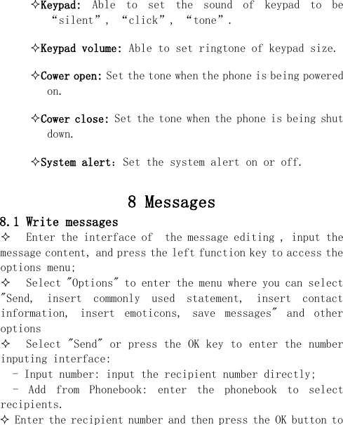  Keypad:  Able  to  set  the  sound  of  keypad  to  be “silent”, “click”, “tone”. Keypad volume: Able to set ringtone of keypad size. Cower open: Set the tone when the phone is being powered on. Cower close: Set the tone when the phone is being shut down. System alert：Set the system alert on or off.   8 Messages 8.1 Write messages  Enter the interface of  the message editing , input the message content, and press the left function key to access the options menu;  Select &quot;Options&quot; to enter the menu where you can select  &quot;Send,  insert  commonly  used  statement,  insert  contact information,  insert  emoticons,  save  messages&quot;  and  other options  Select &quot;Send&quot; or press the OK key to enter the number inputing interface:   - Input number: input the recipient number directly; -  Add  from  Phonebook:  enter  the  phonebook  to  select recipients.  Enter the recipient number and then press the OK button to 