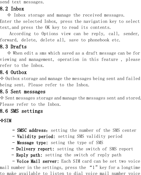  send text messages. 8.2 Inbox  Inbox storage and manage the received messages. Enter the selected Inbox, press the navigation key to select text,and press the OK key to read its contents.     According  to  Options  view can  be  reply,  call, sender, forward, delete, delete all, save to phonebook etc. 8.3 Drafts     When edit a sms which saved as a draft message can be for viewing and management, operation in this feature , please refer to the Inbox. 8.4 Outbox  Outbox storage and manage the messages being sent and failed being sent. Please refer to the Inbox. 8.5 Sent messages  Sent messages storage and manage the messages sent and stored. Please refer to the Inbox. 8.6 SMS settings SIM  - SMSC address：setting the number of the SMS center - Validity period: setting SMS validity period - Message type: seting the type of SMS - Delivery report: setting the switch of SMS report - Reply path: setting the switch of reply path - Voice Mail server: Each SIM card can be set two voice mail number in the settings, press the “1”key for a longtime to make available to listen to dial voice mail number voice 