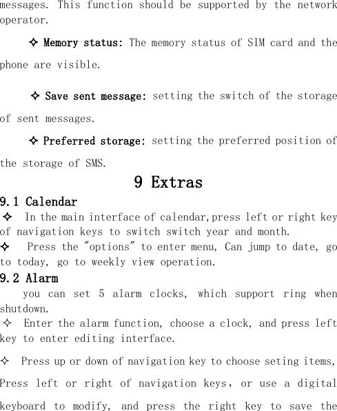  messages. This function should be supported by the network operator.  Memory status: The memory status of SIM card and the phone are visible.   Save sent message: setting the switch of the storage of sent messages.  Preferred storage: setting the preferred position of the storage of SMS. 9 Extras 9.1 Calendar   In the main interface of calendar,press left or right key of navigation keys to switch switch year and month.    Press the &quot;options&quot; to enter menu, Can jump to date, go to today, go to weekly view operation. 9.2 Alarm you  can  set  5  alarm  clocks,  which  support  ring  when shutdown.   Enter the alarm function, choose a clock, and press left key to enter editing interface.   Press up or down of navigation key to choose seting items, Press  left  or  right  of  navigation  keys ，or  use  a  digital keyboard  to  modify,  and  press  the  right  key  to  save  the 