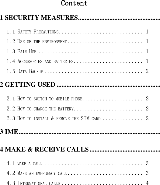  Content 1 SECURITY MEASURES ............................................................................................................................................ 1 1.1 SAFETY PRECAUTIONS ............................. 1 1.2 USE OF THE ENVIRONMENT .......................... 1 1.3 FAIR USE .................................... 1 1.4 ACCESSORIES AND BATTERIES ........................ 1 1.5 DATA BACKUP .................................. 2 2 GETTING USED ......................................................................................................................................................... 2 2.1 HOW TO SWITCH TO MOBILE PHONE..................... 2 2.2 HOW TO CHARGE THE BATTERY ........................ 2 2.3 HOW TO INSTALL &amp; REMOVE THE SIM CARD .............. 2 3 IME ................................................................................................................................................................................ 2 4 MAKE &amp; RECEIVE CALLS ..................................................................................................................................... 3 4.1 MAKE A CALL .................................. 3 4.2 MAKE AN EMERGENCY CALL .......................... 3 4.3 INTERNATIONAL CALLS ............................ 4 