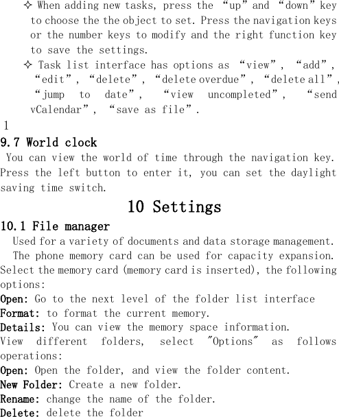   When adding new tasks, press the “up”and “down”key to choose the the object to set. Press the navigation keys or the number keys to modify and the right function key to save the settings.  Task list interface has options as “view”, “add”, “edit”, “delete”, “delete overdue”, “delete all”, “jump  to  date”,  “view  uncompleted”,  “send vCalendar”, “save as file”. 1 9.7 World clock You can view the world of time through the navigation key. Press the left button to enter it, you can set the daylight saving time switch.    10 Settings 10.1 File manager Used for a variety of documents and data storage management. The phone memory card can be used for capacity expansion. Select the memory card (memory card is inserted), the following options: Open: Go to the next level of the folder list interface Format: to format the current memory. Details: You can view the memory space information. View  different  folders,  select  &quot;Options&quot;  as  follows operations: Open: Open the folder, and view the folder content. New Folder: Create a new folder. Rename: change the name of the folder. Delete: delete the folder 