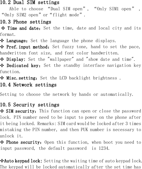   10.2 Dual SIM settings Able to choose “Dual SIM open”, “Only SIM1 open” , “Only SIM2 open”or“flight mode”. 10.3 Phone settings  Time and date：Set the time, date and local city and its format.  Language：Set the language the phone displays.  Pref.input method：Set fuzzy tone, hand to set the pace, handwritten font size, and font color handwritten.  Display: Set the &quot;wallpaper&quot; and &quot;show date and time&quot;.  Dedicated key：Set the standby interface navigation key function.   Misc.setting：Set the LCD backlight brightness . 10.4 Network settings Setting to choose the network by hands or automatically. 10.5 Security settings  SIM security：This function can open or close the password lock. PIN number need to be input to power on the phone after it being locked. Remarks: SIM card would be locked after 3 times mistaking the PIN number, and then PUK number is necessary to unlock it.  Phone security：Open this function, when boot you need to input password, the default password  is 1234.  Auto keypad lock: Setting the waiting time of auto keypad lock. The keypad will be locked automatically after the set time has 